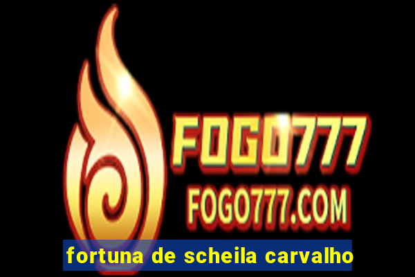 fortuna de scheila carvalho