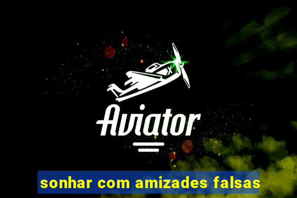 sonhar com amizades falsas